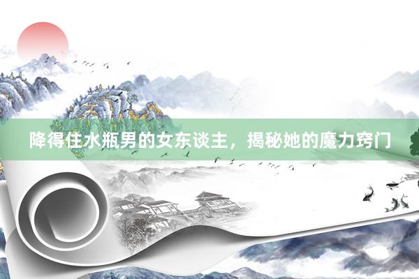 降得住水瓶男的女东谈主，揭秘她的魔力窍门